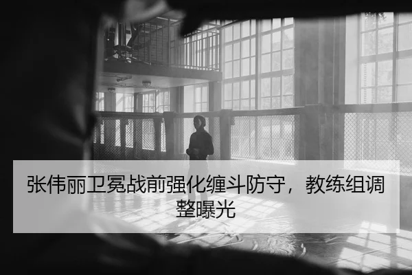 张伟丽卫冕战前强化缠斗防守，教练组调整曝光